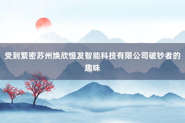 受到繁密苏州焕欣恒发智能科技有限公司破钞者的趣味