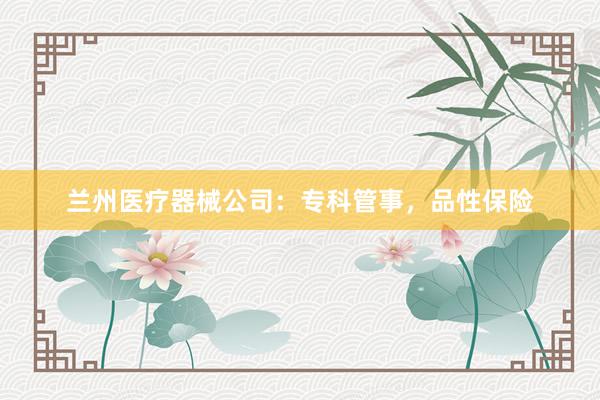 兰州医疗器械公司:专科管事,品性保险